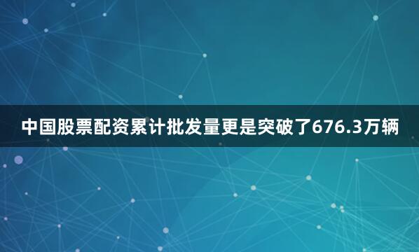 中国股票配资累计批发量更是突破了676.3万辆