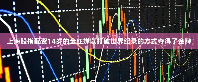上海股指配资14岁的全红婵以打破世界纪录的方式夺得了金牌