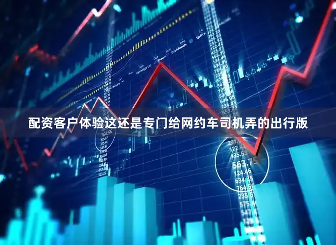 配资客户体验这还是专门给网约车司机弄的出行版